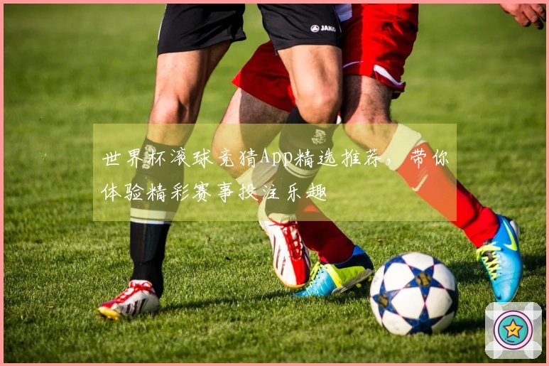 世界杯滚球竞猜App精选推荐，带你体验精彩赛事投注乐趣