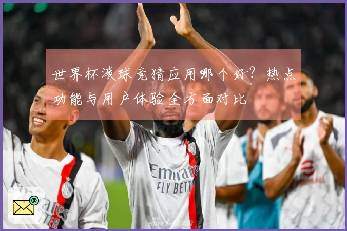 世界杯滚球竞猜应用哪个好？热点功能与用户体验全方面对比