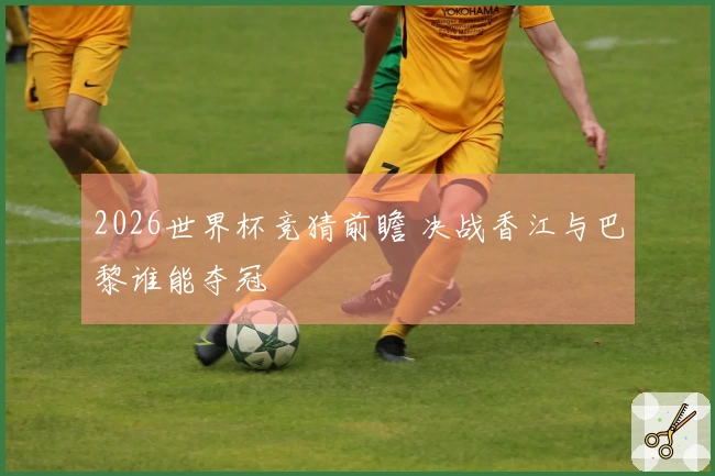 2026世界杯竞猜前瞻 决战香江与巴黎谁能夺冠