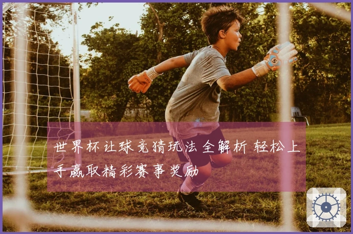 世界杯让球竞猜玩法全解析 轻松上手赢取精彩赛事奖励